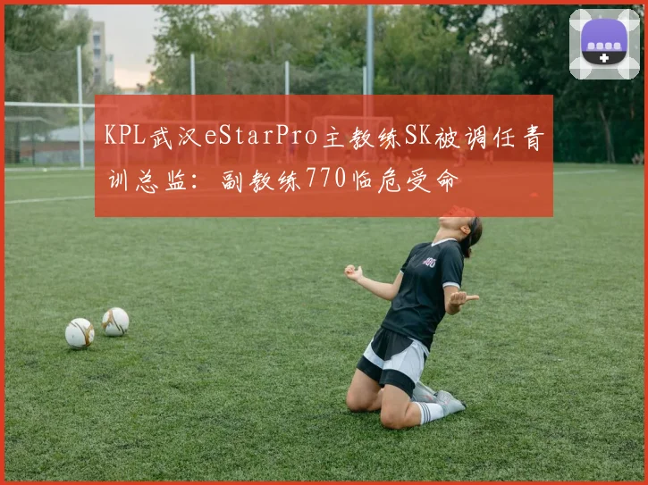 KPL武汉eStarPro主教练SK被调任青训总监：副教练770临危受命