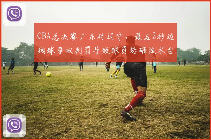 CBA总决赛广东对辽宁，最后2秒边线球争议判罚导致球员怒砸技术台