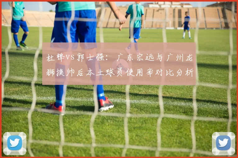 杜锋vs郭士强：广东宏远与广州龙狮换帅后本土球员使用率对比分析